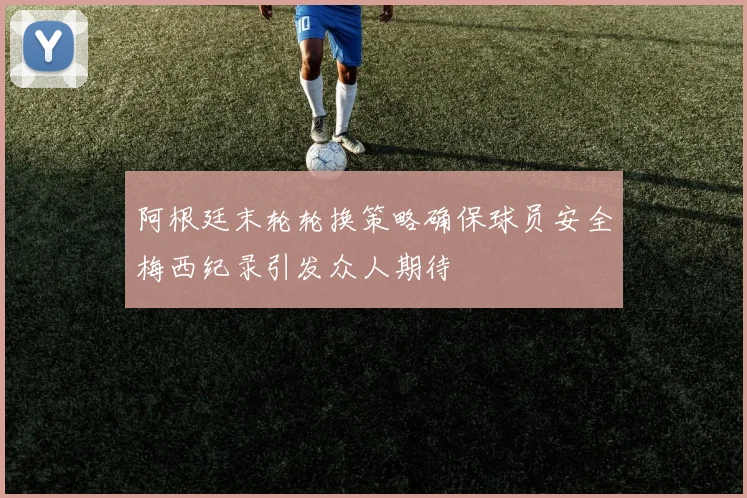 阿根廷末轮轮换策略确保球员安全梅西纪录引发众人期待