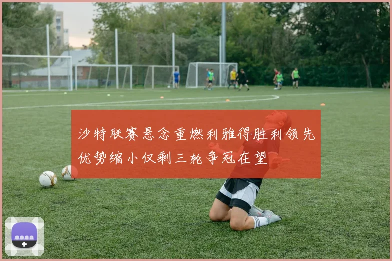 沙特联赛悬念重燃利雅得胜利领先优势缩小仅剩三轮争冠在望