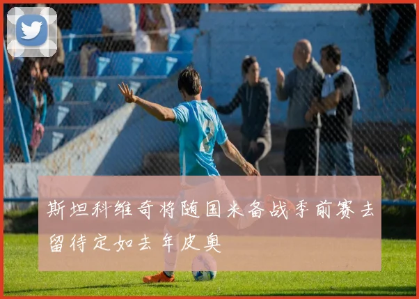 斯坦科维奇将随国米备战季前赛去留待定如去年皮奥