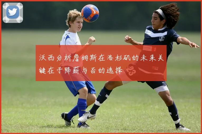 沃西分析詹姆斯在洛杉矶的未来关键在于降薪与否的选择