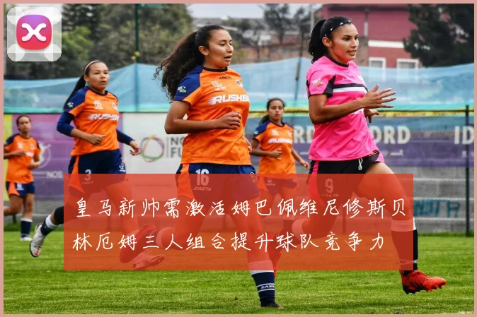 皇马新帅需激活姆巴佩维尼修斯贝林厄姆三人组合提升球队竞争力