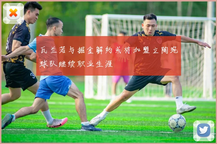 瓦兰若与掘金解约或将加盟立陶宛球队继续职业生涯
