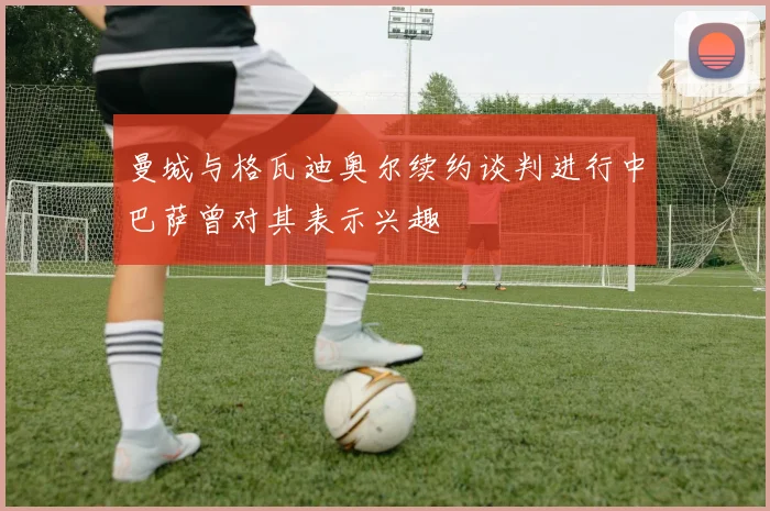 曼城与格瓦迪奥尔续约谈判进行中巴萨曾对其表示兴趣