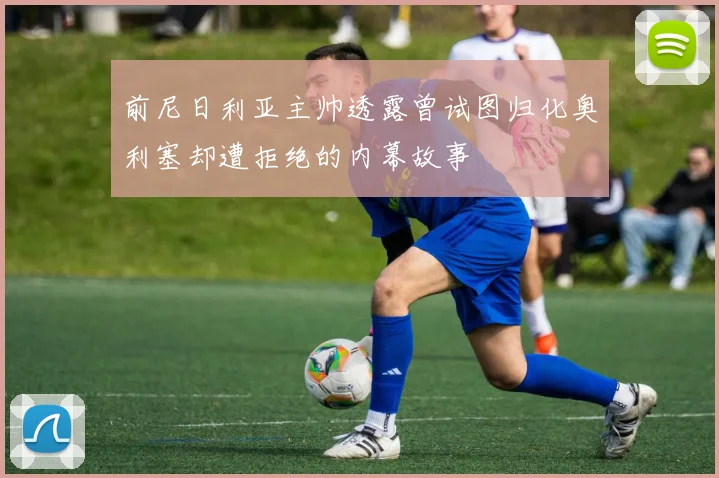 前尼日利亚主帅透露曾试图归化奥利塞却遭拒绝的内幕故事