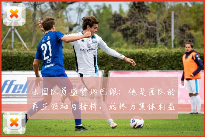 法国队员盛赞姆巴佩：他是团队的真正领袖与榜样，始终为集体利益考虑