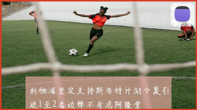 利物浦坚定支持斯洛特计划今夏引进1至2名边锋不考虑阿隆索