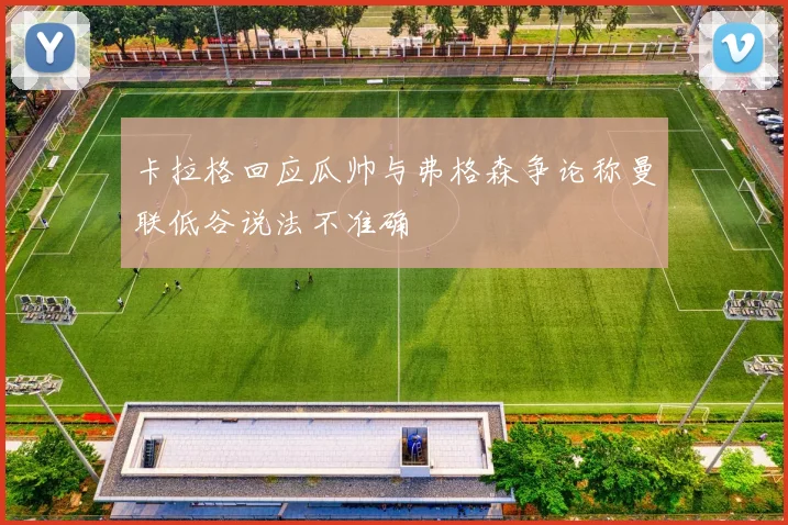 卡拉格回应瓜帅与弗格森争论称曼联低谷说法不准确