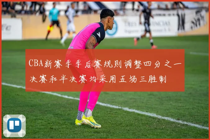 CBA新赛季季后赛规则调整四分之一决赛和半决赛均采用五场三胜制