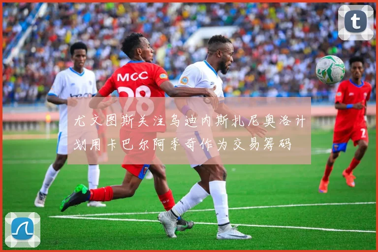 尤文图斯关注乌迪内斯扎尼奥洛计划用卡巴尔阿季奇作为交易筹码