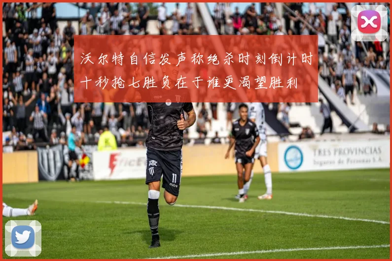 沃尔特自信发声称绝杀时刻倒计时十秒抢七胜负在于谁更渴望胜利