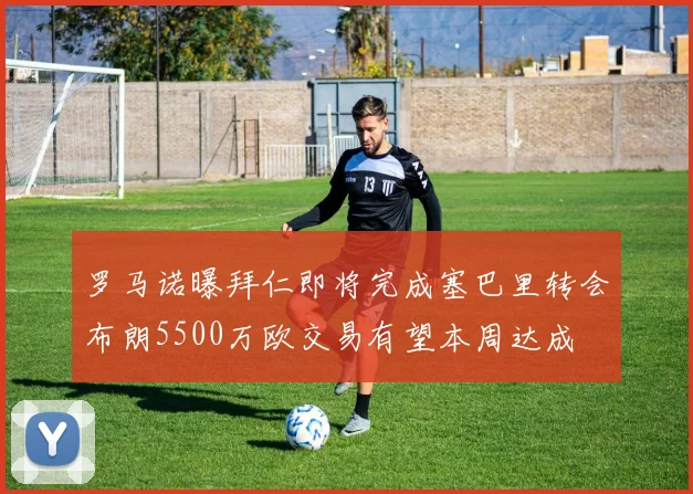 罗马诺曝拜仁即将完成塞巴里转会布朗5500万欧交易有望本周达成